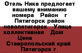 Отель Ника предлогает вашему вниманию номера › Район ­ г Пятигорск район новопятигорск › Улица ­ коллективная › Дом ­ 3 › Цена ­ 2000-3500 - Ставропольский край, Пятигорск г. Недвижимость » Услуги   